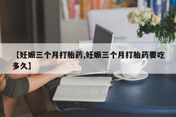 卖打胎药的微信【妊娠三个月打胎药,妊娠三个月打胎药要吃多久】