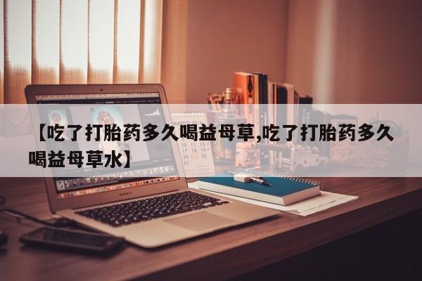 卖打胎药的微信【吃了打胎药多久喝益母草,吃了打胎药多久喝益母草水】