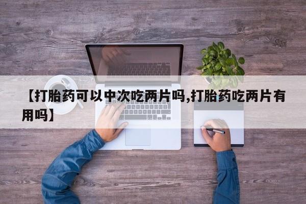 卖打胎药的微信【打胎药可以中次吃两片吗,打胎药吃两片有用吗】