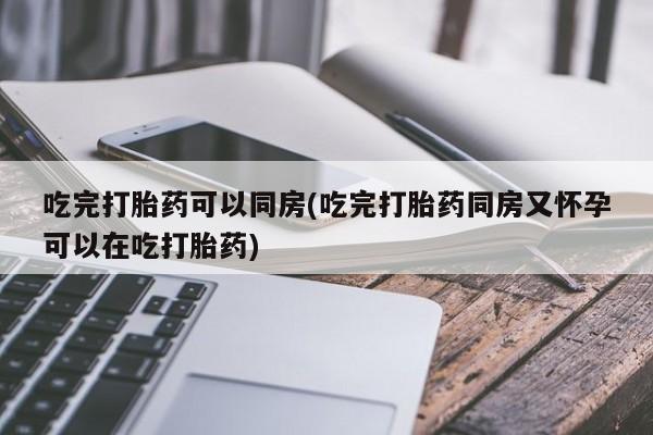 卖打胎药的微信吃完打胎药可以同房(吃完打胎药同房又怀孕可以在吃打胎药)