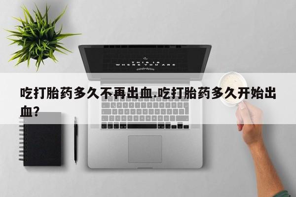 卖打胎药的微信吃打胎药多久不再出血.吃打胎药多久开始出血？