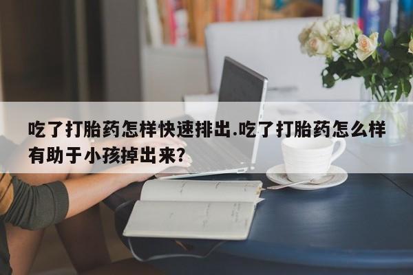 卖打胎药的微信吃了打胎药怎样快速排出.吃了打胎药怎么样有助于小孩掉出来？