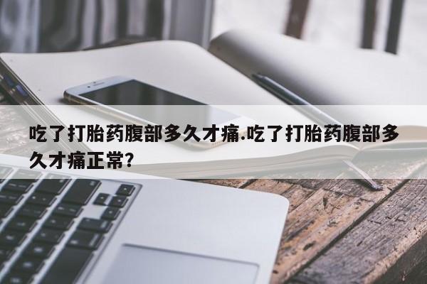 卖打胎药的微信吃了打胎药腹部多久才痛.吃了打胎药腹部多久才痛正常？