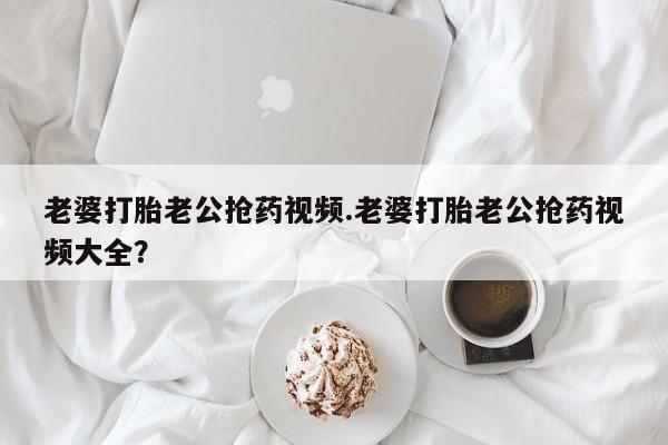 卖打胎药的微信老婆打胎老公抢药视频.老婆打胎老公抢药视频大全？