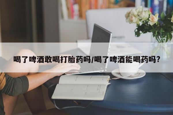 卖打胎药的微信喝了啤酒敢喝打胎药吗/喝了啤酒能喝药吗?