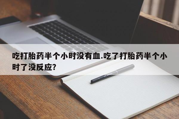 卖打胎药的微信吃打胎药半个小时没有血.吃了打胎药半个小时了没反应？