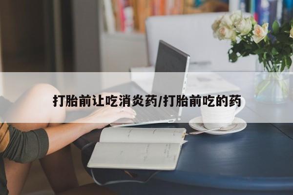 卖打胎药的微信打胎前让吃消炎药/打胎前吃的药