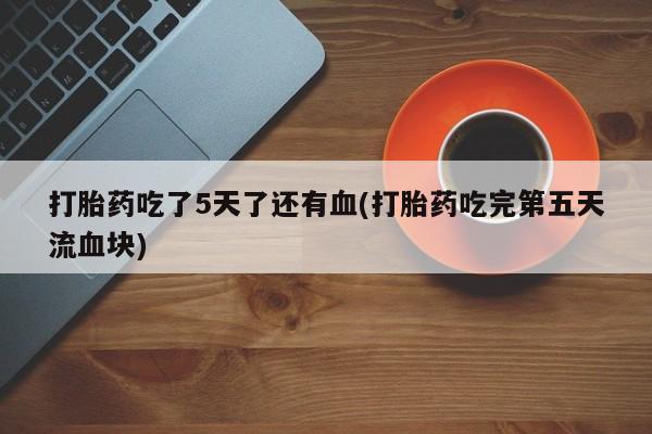 卖打胎药的微信打胎药吃了5天了还有血(打胎药吃完第五天流血块)