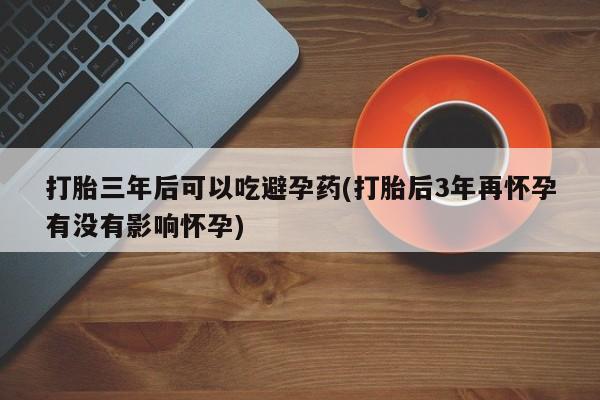卖打胎药的微信打胎三年后可以吃避孕药(打胎后3年再怀孕有没有影响怀孕)