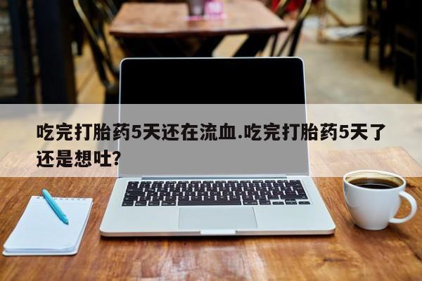 卖打胎药的微信吃完打胎药5天还在流血.吃完打胎药5天了还是想吐？