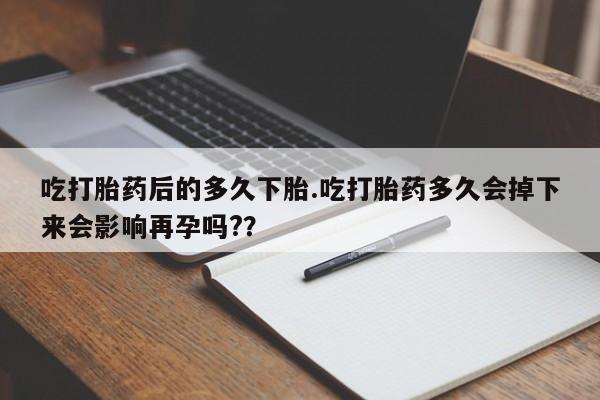 卖打胎药的微信吃打胎药后的多久下胎.吃打胎药多久会掉下来会影响再孕吗?？