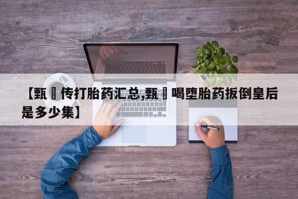 卖打胎药的微信【甄嬛传打胎药汇总,甄嬛喝堕胎药扳倒皇后是多少集】