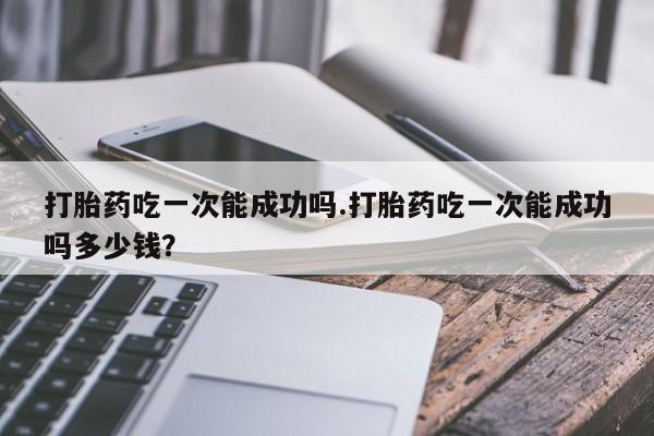 卖打胎药的微信打胎药吃一次能成功吗.打胎药吃一次能成功吗多少钱？