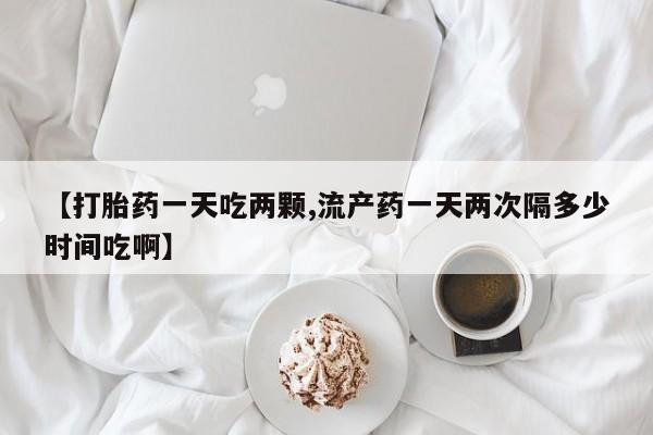 卖打胎药的微信【打胎药一天吃两颗,流产药一天两次隔多少时间吃啊】
