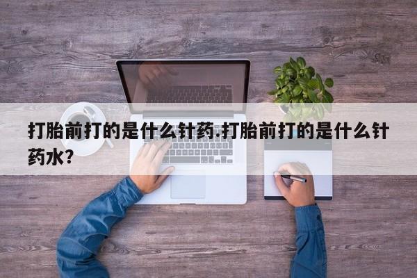 卖打胎药的微信打胎前打的是什么针药.打胎前打的是什么针药水？
