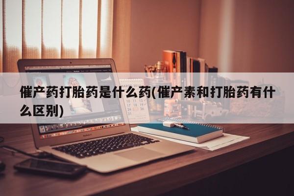 卖打胎药的微信催产药打胎药是什么药(催产素和打胎药有什么区别)