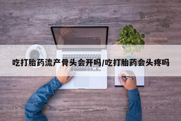 卖打胎药的微信吃打胎药流产骨头会开吗/吃打胎药会头疼吗