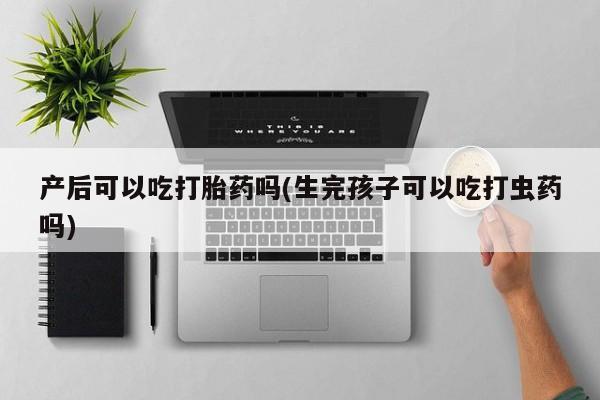 卖打胎药的微信产后可以吃打胎药吗(生完孩子可以吃打虫药吗)