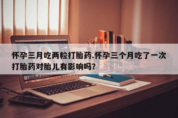 卖打胎药的微信怀孕三月吃两粒打胎药.怀孕三个月吃了一次打胎药对胎儿有影响吗？