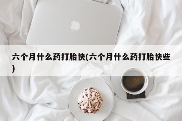 卖打胎药的微信六个月什么药打胎快(六个月什么药打胎快些)