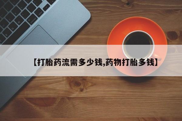 卖打胎药的微信【打胎药流需多少钱,药物打胎多钱】