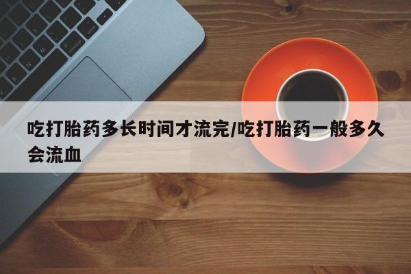 卖打胎药的微信吃打胎药多长时间才流完/吃打胎药一般多久会流血