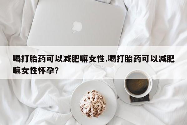 卖打胎药的微信喝打胎药可以减肥嘛女性.喝打胎药可以减肥嘛女性怀孕？