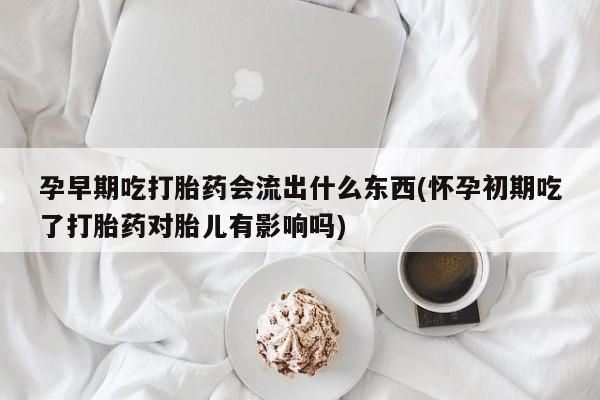卖打胎药的微信孕早期吃打胎药会流出什么东西(怀孕初期吃了打胎药对胎儿有影响吗)