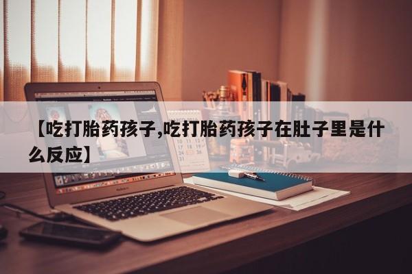 卖打胎药的微信【吃打胎药孩子,吃打胎药孩子在肚子里是什么反应】