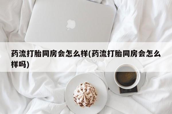 卖打胎药的微信药流打胎同房会怎么样(药流打胎同房会怎么样吗)