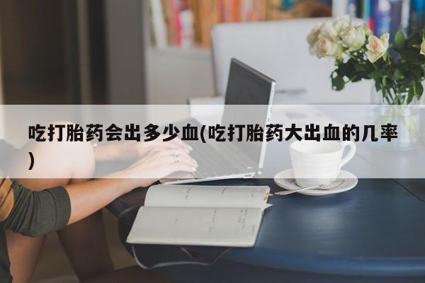 卖打胎药的微信吃打胎药会出多少血(吃打胎药大出血的几率)
