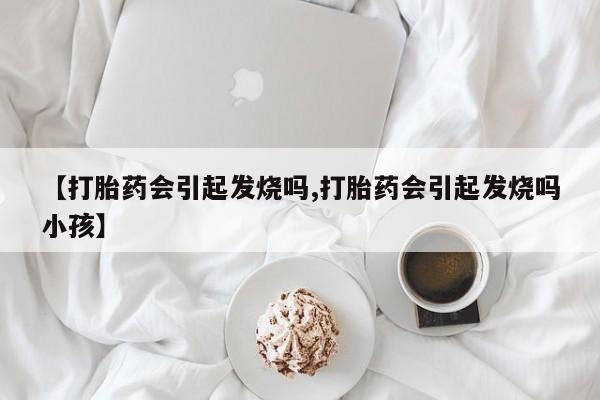 卖打胎药的微信【打胎药会引起发烧吗,打胎药会引起发烧吗小孩】