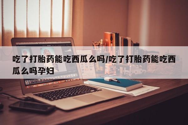 卖打胎药的微信吃了打胎药能吃西瓜么吗/吃了打胎药能吃西瓜么吗孕妇