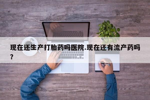 卖打胎药的微信现在还生产打胎药吗医院.现在还有流产药吗？