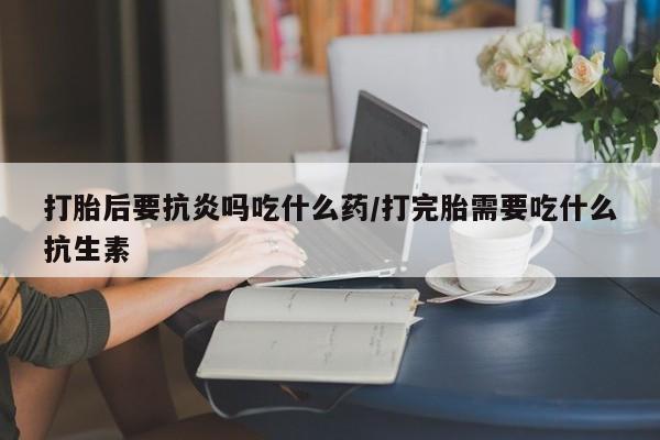 卖打胎药的微信打胎后要抗炎吗吃什么药/打完胎需要吃什么抗生素