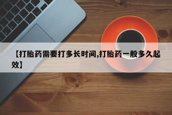 卖打胎药的微信【打胎药需要打多长时间,打胎药一般多久起效】