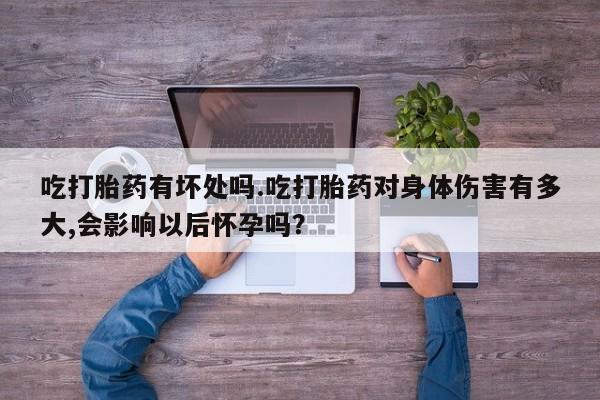 卖打胎药的微信吃打胎药有坏处吗.吃打胎药对身体伤害有多大,会影响以后怀孕吗？
