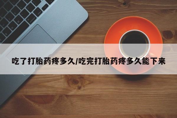 卖打胎药的微信吃了打胎药疼多久/吃完打胎药疼多久能下来