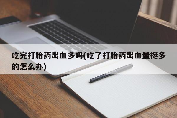 卖打胎药的微信吃完打胎药出血多吗(吃了打胎药出血量挺多的怎么办)