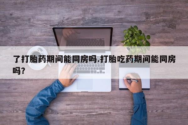 卖打胎药的微信了打胎药期间能同房吗.打胎吃药期间能同房吗？