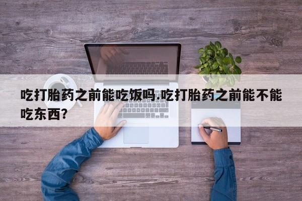 卖打胎药的微信吃打胎药之前能吃饭吗.吃打胎药之前能不能吃东西？