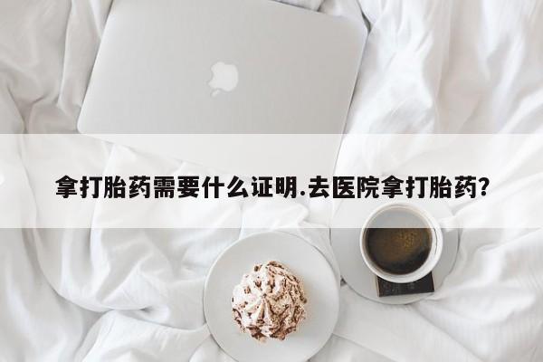 卖打胎药的微信拿打胎药需要什么证明.去医院拿打胎药？