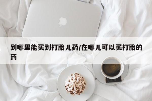 卖打胎药的微信到哪里能买到打胎儿药/在哪儿可以买打胎的药