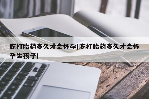 卖打胎药的微信吃打胎药多久才会怀孕(吃打胎药多久才会怀孕生孩子)