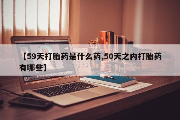 卖打胎药的微信【59天打胎药是什么药,50天之内打胎药有哪些】