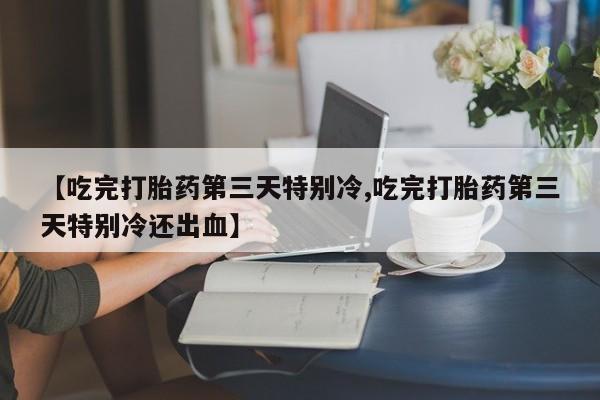 卖打胎药的微信【吃完打胎药第三天特别冷,吃完打胎药第三天特别冷还出血】