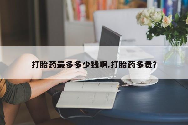 卖打胎药的微信打胎药最多多少钱啊.打胎药多贵？