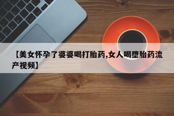 卖打胎药的微信【美女怀孕了婆婆喝打胎药,女人喝堕胎药流产视频】