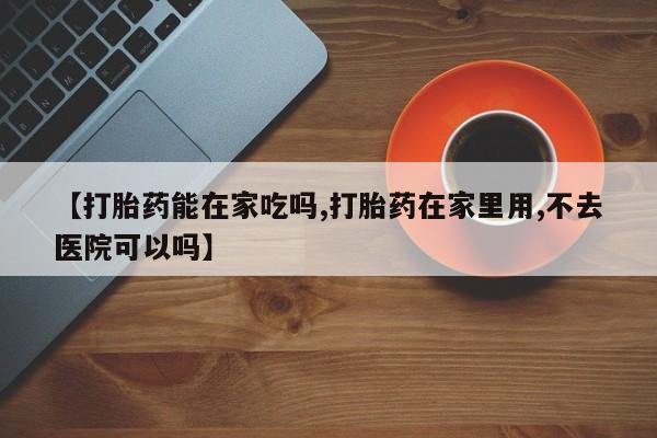 卖打胎药的微信【打胎药能在家吃吗,打胎药在家里用,不去医院可以吗】