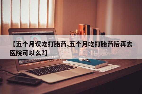 卖打胎药的微信【五个月误吃打胎药,五个月吃打胎药后再去医院可以么?】
